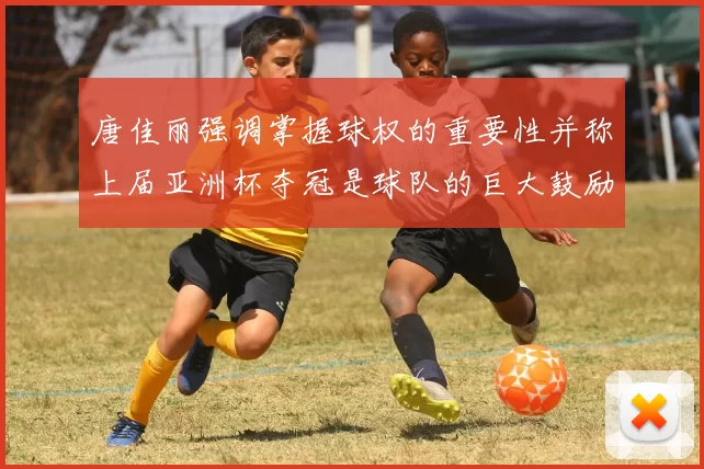 唐佳丽强调掌握球权的重要性并称上届亚洲杯夺冠是球队的巨大鼓励