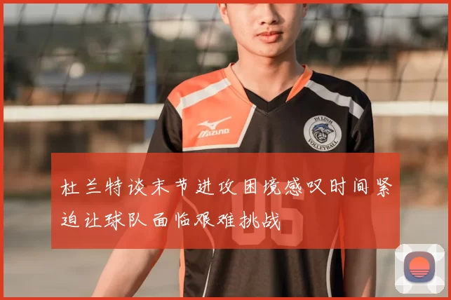 杜兰特谈末节进攻困境感叹时间紧迫让球队面临艰难挑战