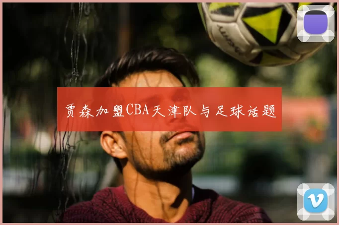 贾森加盟CBA天津队与足球话题