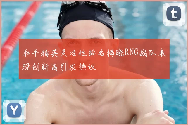 和平精英灵活性排名揭晓RNG战队表现创新高引发热议