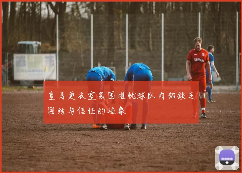 皇马更衣室氛围堪忧球队内部缺乏团结与信任的迹象