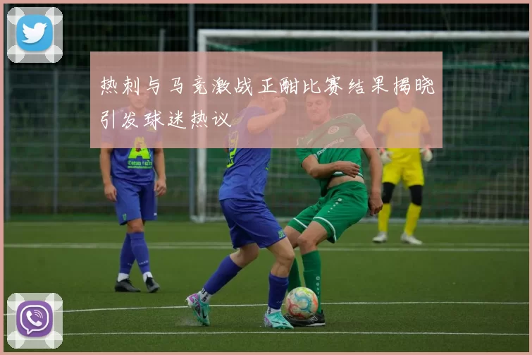 热刺与马竞激战正酣比赛结果揭晓引发球迷热议