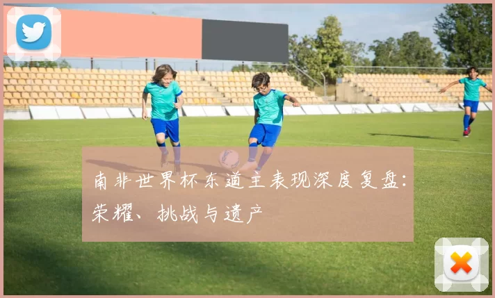 南非世界杯东道主表现深度复盘：荣耀、挑战与遗产