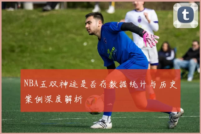 NBA五双神迹是否存数据统计与历史案例深度解析