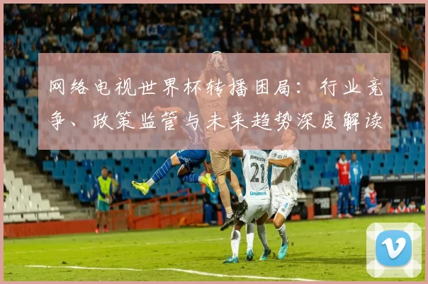 网络电视世界杯转播困局：行业竞争、政策监管与未来趋势深度解读