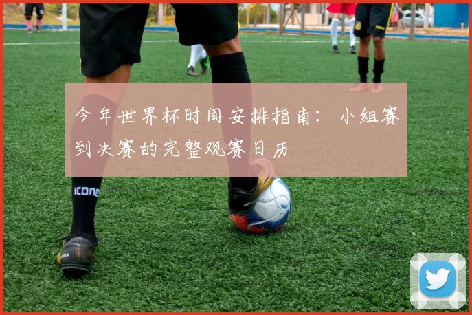 今年世界杯时间安排指南:小组赛到决赛的完整观赛日历