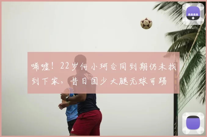 唏嘘！22岁何小珂合同到期仍未找到下家，昔日国少大腿无球可踢