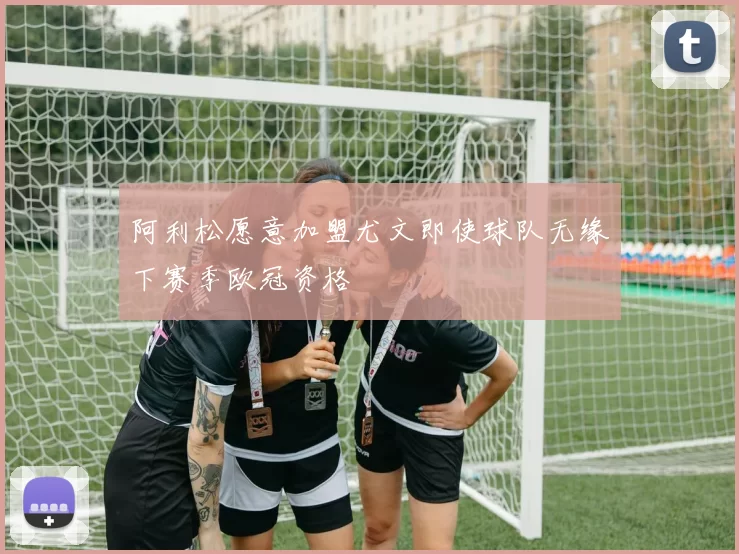 阿利松愿意加盟尤文即使球队无缘下赛季欧冠资格