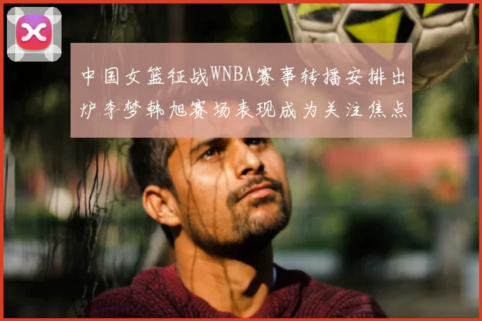 中国女篮征战WNBA赛事转播安排出炉李梦韩旭赛场表现成为关注焦点