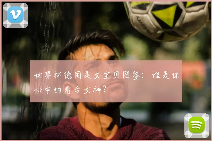 世界杯德国美女宝贝图鉴:谁是你心中的看台女神?