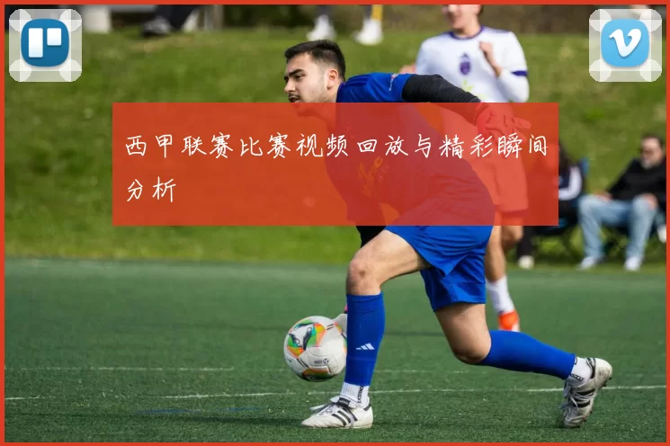 西甲联赛比赛视频回放与精彩瞬间分析