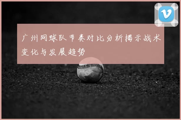 广州网球队节奏对比分析揭示战术变化与发展趋势