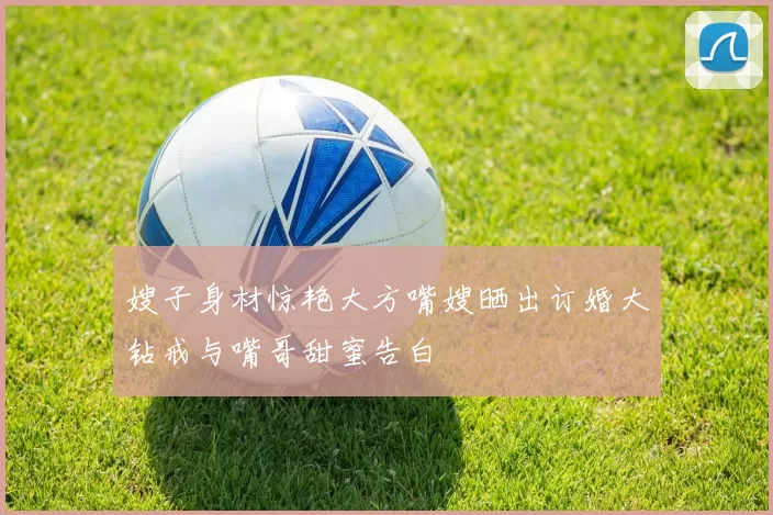嫂子身材惊艳大方嘴嫂晒出订婚大钻戒与嘴哥甜蜜告白