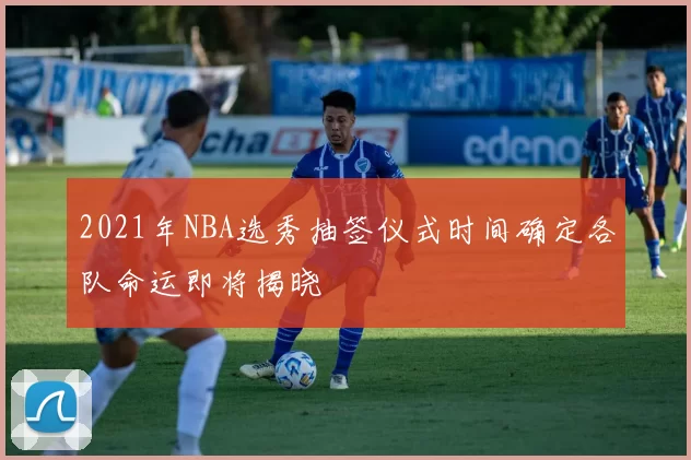2021年NBA选秀抽签仪式时间确定各队命运即将揭晓