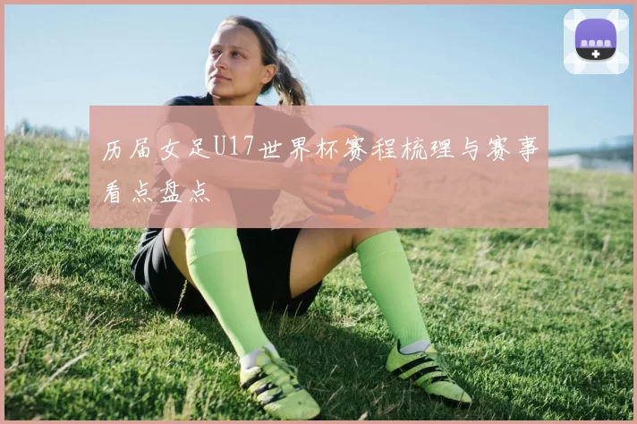 历届女足U17世界杯赛程梳理与赛事看点盘点