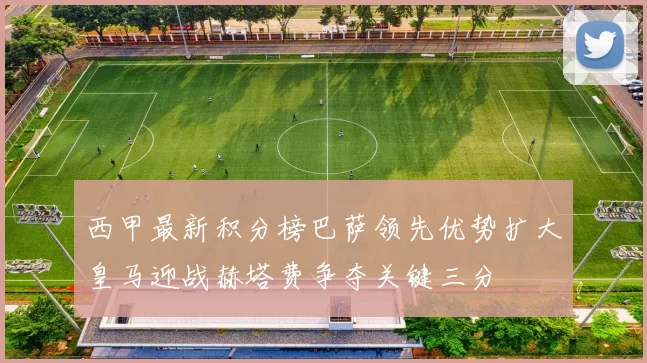 西甲最新积分榜巴萨领先优势扩大皇马迎战赫塔费争夺关键三分