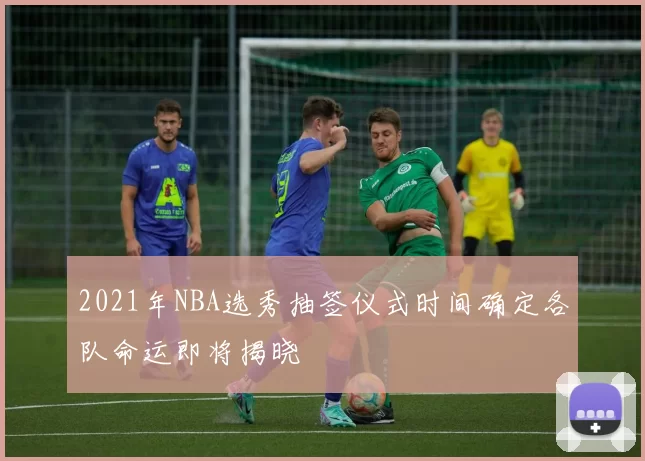 2021年NBA选秀抽签仪式时间确定各队命运即将揭晓