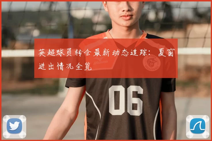 英超球员转会最新动态追踪：夏窗进出情况全览