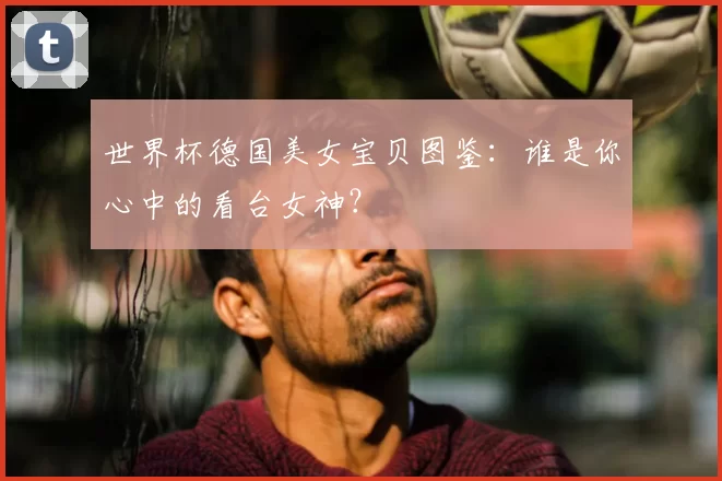 世界杯德国美女宝贝图鉴:谁是你心中的看台女神?