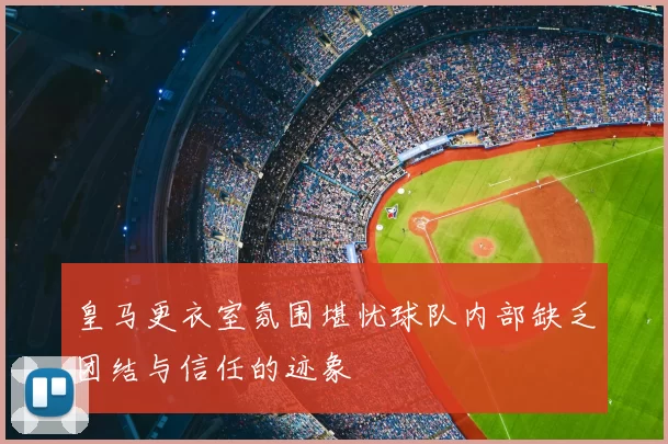 皇马更衣室氛围堪忧球队内部缺乏团结与信任的迹象