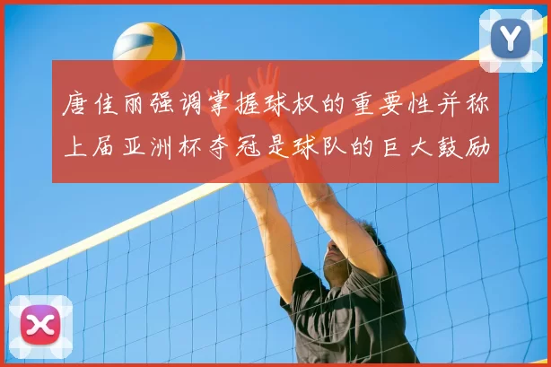 唐佳丽强调掌握球权的重要性并称上届亚洲杯夺冠是球队的巨大鼓励