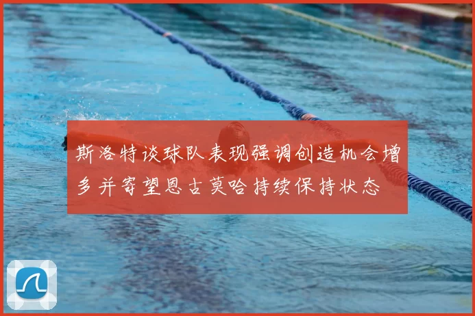 斯洛特谈球队表现强调创造机会增多并寄望恩古莫哈持续保持状态