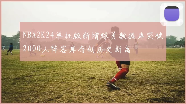 NBA2K24单机版新增球员数据库突破2000人阵容库存创历史新高