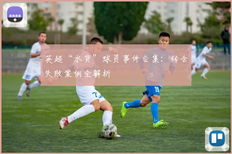 英超“水货”球员事件合集：转会失败案例全解析