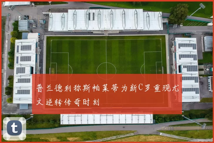 普兰德利称斯帕莱蒂为新C罗重现尤文逆转传奇时刻