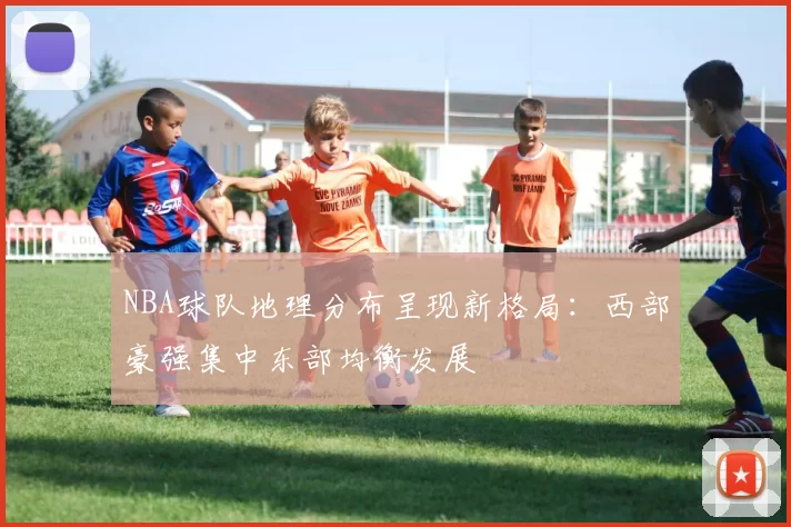 NBA球队地理分布呈现新格局：西部豪强集中东部均衡发展