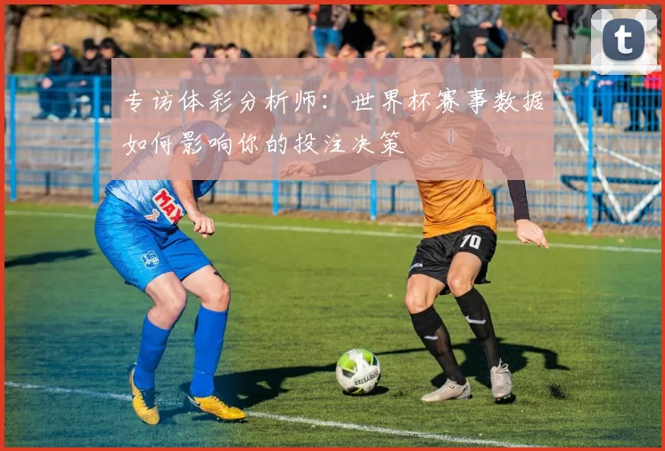 专访体彩分析师：世界杯赛事数据如何影响你的投注决策