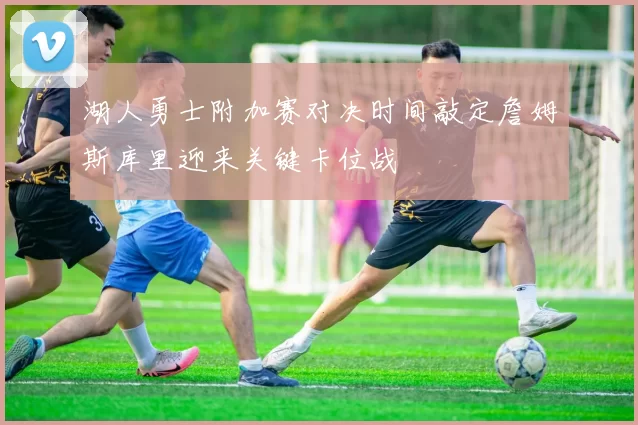 湖人勇士附加赛对决时间敲定詹姆斯库里迎来关键卡位战