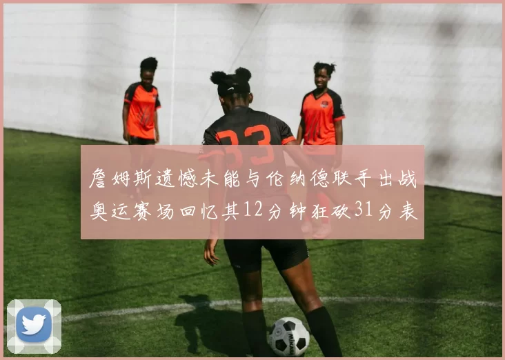 詹姆斯遗憾未能与伦纳德联手出战奥运赛场回忆其12分钟狂砍31分表现