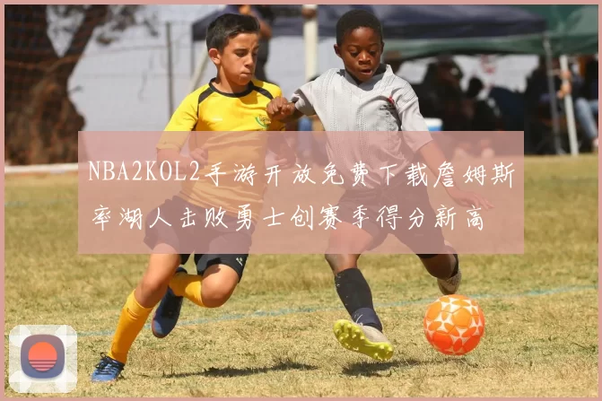 NBA2KOL2手游开放免费下载詹姆斯率湖人击败勇士创赛季得分新高