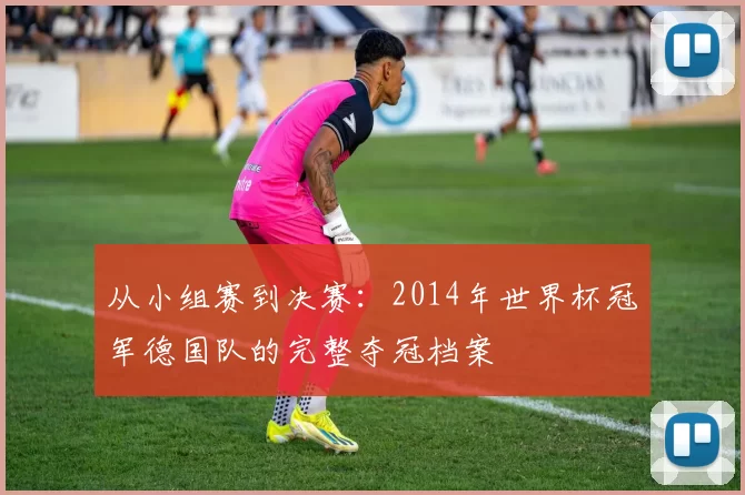 从小组赛到决赛：2014年世界杯冠军德国队的完整夺冠档案