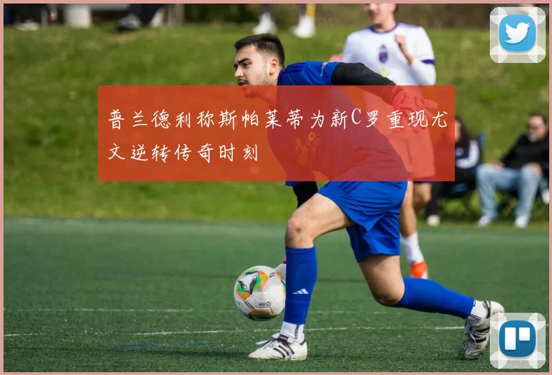 普兰德利称斯帕莱蒂为新C罗重现尤文逆转传奇时刻