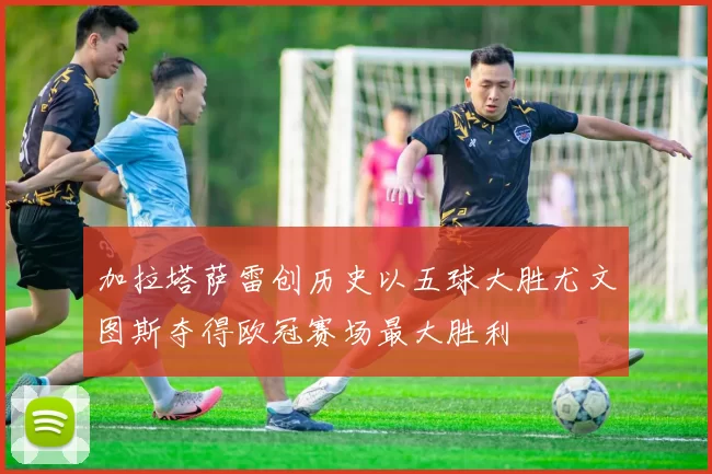 加拉塔萨雷创历史以五球大胜尤文图斯夺得欧冠赛场最大胜利