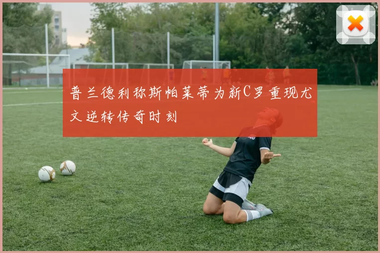普兰德利称斯帕莱蒂为新C罗重现尤文逆转传奇时刻