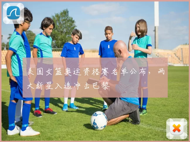 美国女篮奥运资格赛名单公布，两大新星入选冲击巴黎